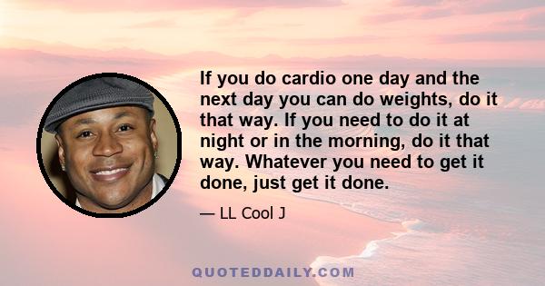 If you do cardio one day and the next day you can do weights, do it that way. If you need to do it at night or in the morning, do it that way. Whatever you need to get it done, just get it done.