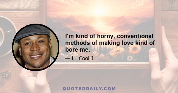 I'm kind of horny, conventional methods of making love kind of bore me.