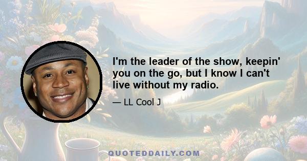 I'm the leader of the show, keepin' you on the go, but I know I can't live without my radio.