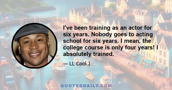 I've been training as an actor for six years. Nobody goes to acting school for six years. I mean, the college course is only four years! I absolutely trained.