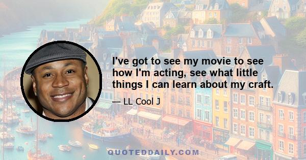 I've got to see my movie to see how I'm acting, see what little things I can learn about my craft.