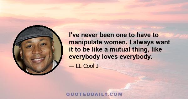 I've never been one to have to manipulate women. I always want it to be like a mutual thing, like everybody loves everybody.