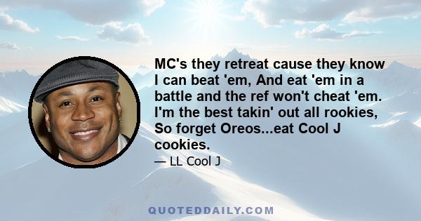 MC's they retreat cause they know I can beat 'em, And eat 'em in a battle and the ref won't cheat 'em. I'm the best takin' out all rookies, So forget Oreos...eat Cool J cookies.