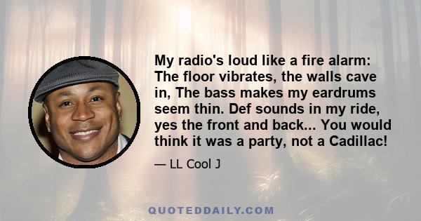 My radio's loud like a fire alarm: The floor vibrates, the walls cave in, The bass makes my eardrums seem thin. Def sounds in my ride, yes the front and back... You would think it was a party, not a Cadillac!