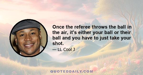 Once the referee throws the ball in the air, it's either your ball or their ball and you have to just take your shot.