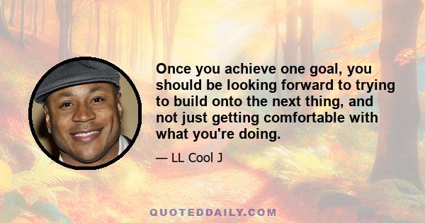 Once you achieve one goal, you should be looking forward to trying to build onto the next thing, and not just getting comfortable with what you're doing.