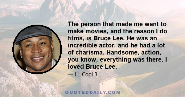 The person that made me want to make movies, and the reason I do films, is Bruce Lee. He was an incredible actor, and he had a lot of charisma. Handsome, action, you know, everything was there. I loved Bruce Lee.