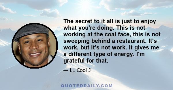 The secret to it all is just to enjoy what you're doing. This is not working at the coal face, this is not sweeping behind a restaurant. It's work, but it's not work. It gives me a different type of energy. I'm grateful 