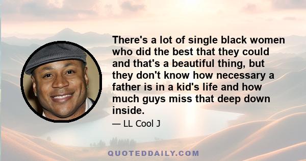 There's a lot of single black women who did the best that they could and that's a beautiful thing, but they don't know how necessary a father is in a kid's life and how much guys miss that deep down inside.