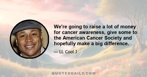 We're going to raise a lot of money for cancer awareness, give some to the American Cancer Society and hopefully make a big difference.