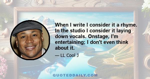 When I write I consider it a rhyme. In the studio I consider it laying down vocals. Onstage, I'm entertaining; I don't even think about it.