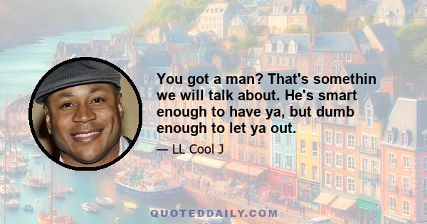 You got a man? That's somethin we will talk about. He's smart enough to have ya, but dumb enough to let ya out.