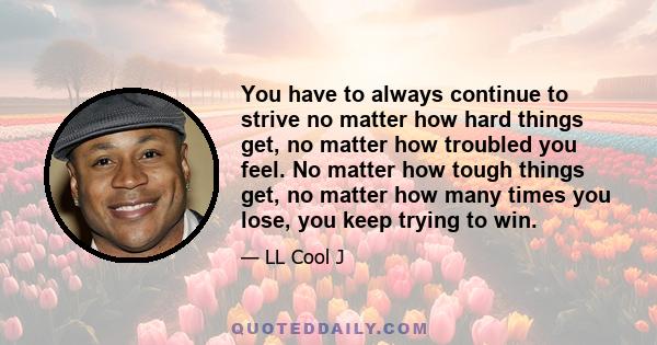 You have to always continue to strive no matter how hard things get, no matter how troubled you feel. No matter how tough things get, no matter how many times you lose, you keep trying to win.