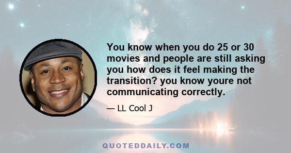 You know when you do 25 or 30 movies and people are still asking you how does it feel making the transition? you know youre not communicating correctly.