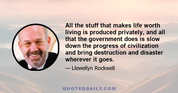 All the stuff that makes life worth living is produced privately, and all that the government does is slow down the progress of civilization and bring destruction and disaster wherever it goes.