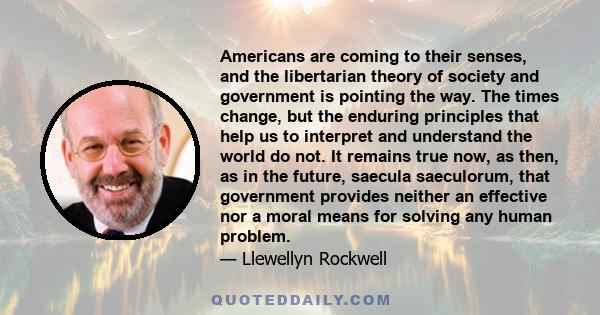 Americans are coming to their senses, and the libertarian theory of society and government is pointing the way. The times change, but the enduring principles that help us to interpret and understand the world do not. It 