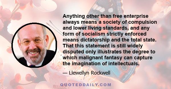 Anything other than free enterprise always means a society of compulsion and lower living standards, and any form of socialism strictly enforced means dictatorship and the total state. That this statement is still