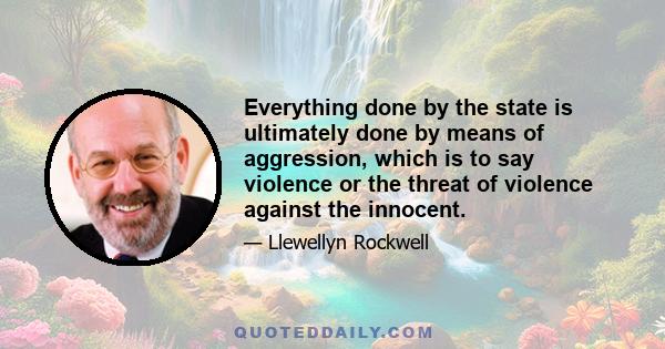 Everything done by the state is ultimately done by means of aggression, which is to say violence or the threat of violence against the innocent.