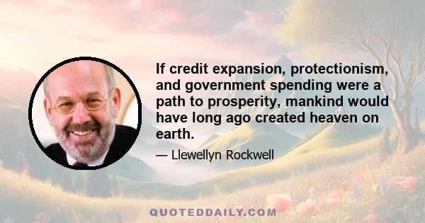 If credit expansion, protectionism, and government spending were a path to prosperity, mankind would have long ago created heaven on earth.