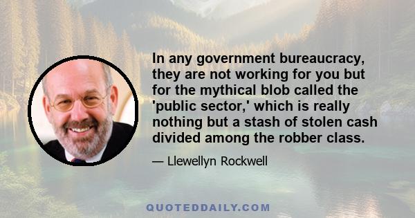 In any government bureaucracy, they are not working for you but for the mythical blob called the 'public sector,' which is really nothing but a stash of stolen cash divided among the robber class.