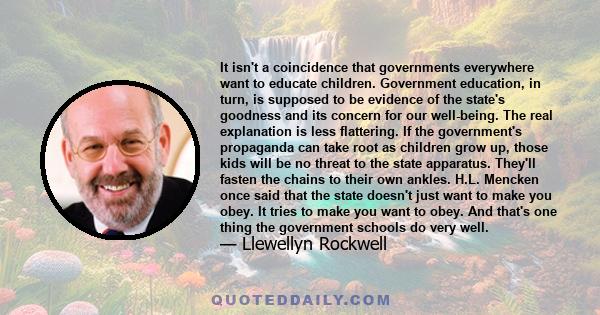 It isn't a coincidence that governments everywhere want to educate children. Government education, in turn, is supposed to be evidence of the state's goodness and its concern for our well-being. The real explanation is