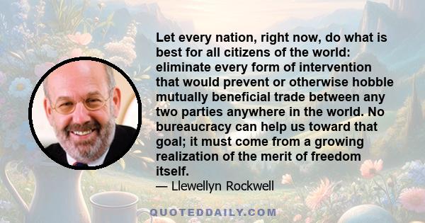 Let every nation, right now, do what is best for all citizens of the world: eliminate every form of intervention that would prevent or otherwise hobble mutually beneficial trade between any two parties anywhere in the