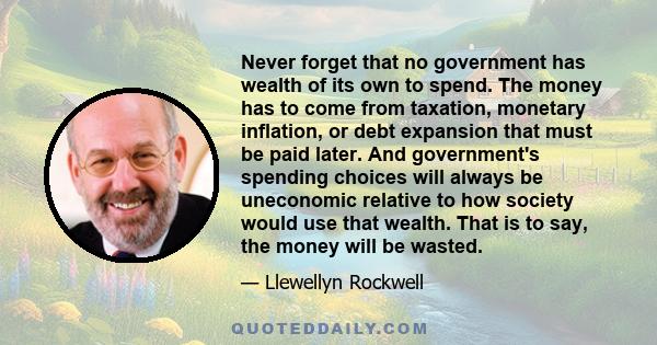 Never forget that no government has wealth of its own to spend. The money has to come from taxation, monetary inflation, or debt expansion that must be paid later. And government's spending choices will always be