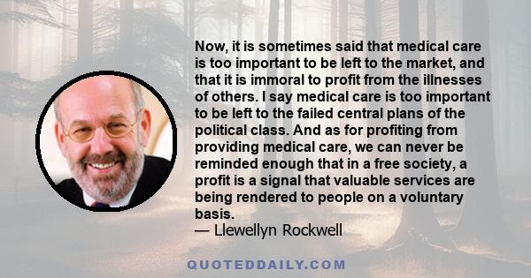 Now, it is sometimes said that medical care is too important to be left to the market, and that it is immoral to profit from the illnesses of others. I say medical care is too important to be left to the failed central