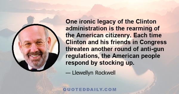 One ironic legacy of the Clinton administration is the rearming of the American citizenry. Each time Clinton and his friends in Congress threaten another round of anti-gun regulations, the American people respond by