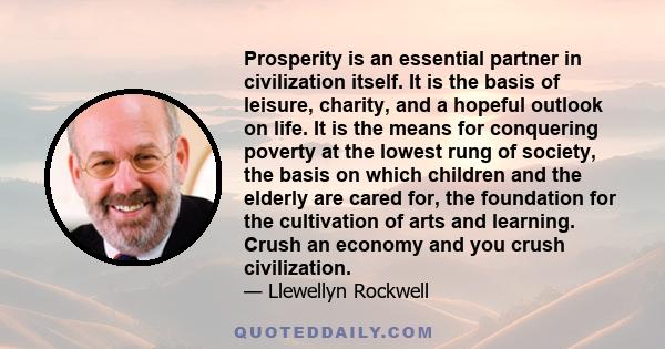 Prosperity is an essential partner in civilization itself. It is the basis of leisure, charity, and a hopeful outlook on life. It is the means for conquering poverty at the lowest rung of society, the basis on which