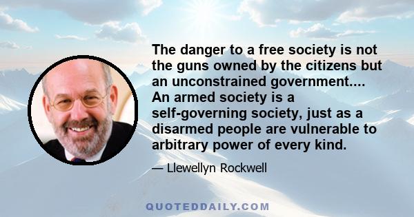 The danger to a free society is not the guns owned by the citizens but an unconstrained government.... An armed society is a self-governing society, just as a disarmed people are vulnerable to arbitrary power of every