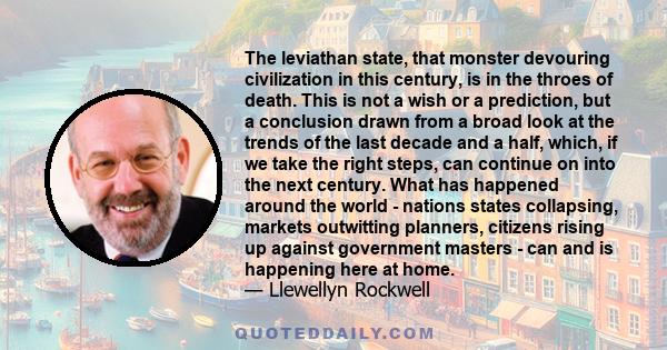 The leviathan state, that monster devouring civilization in this century, is in the throes of death. This is not a wish or a prediction, but a conclusion drawn from a broad look at the trends of the last decade and a