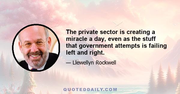 The private sector is creating a miracle a day, even as the stuff that government attempts is failing left and right.