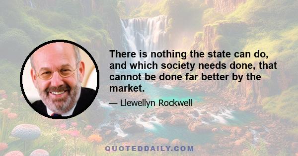 There is nothing the state can do, and which society needs done, that cannot be done far better by the market.