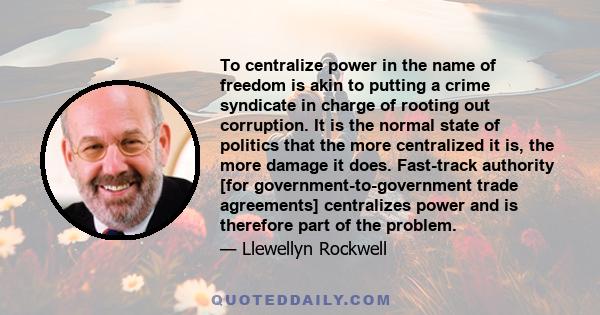 To centralize power in the name of freedom is akin to putting a crime syndicate in charge of rooting out corruption. It is the normal state of politics that the more centralized it is, the more damage it does.