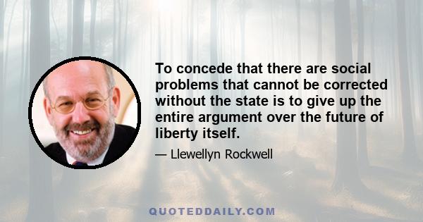 To concede that there are social problems that cannot be corrected without the state is to give up the entire argument over the future of liberty itself.