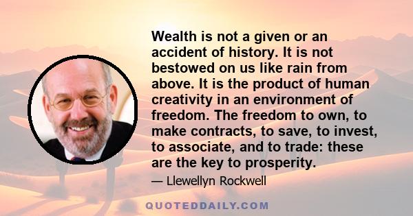 Wealth is not a given or an accident of history. It is not bestowed on us like rain from above. It is the product of human creativity in an environment of freedom. The freedom to own, to make contracts, to save, to