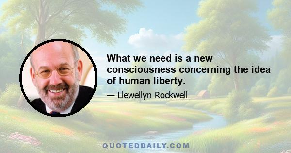 What we need is a new consciousness concerning the idea of human liberty.