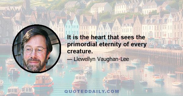 It is the heart that sees the primordial eternity of every creature.