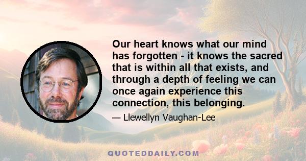 Our heart knows what our mind has forgotten - it knows the sacred that is within all that exists, and through a depth of feeling we can once again experience this connection, this belonging.