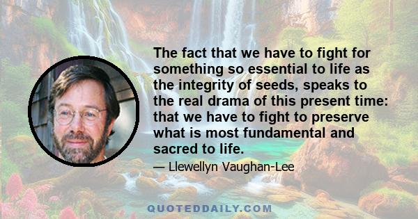 The fact that we have to fight for something so essential to life as the integrity of seeds, speaks to the real drama of this present time: that we have to fight to preserve what is most fundamental and sacred to life.