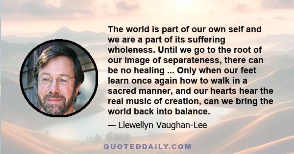 The world is part of our own self and we are a part of its suffering wholeness. Until we go to the root of our image of separateness, there can be no healing ... Only when our feet learn once again how to walk in a