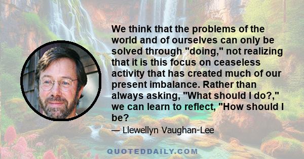 We think that the problems of the world and of ourselves can only be solved through doing, not realizing that it is this focus on ceaseless activity that has created much of our present imbalance. Rather than always