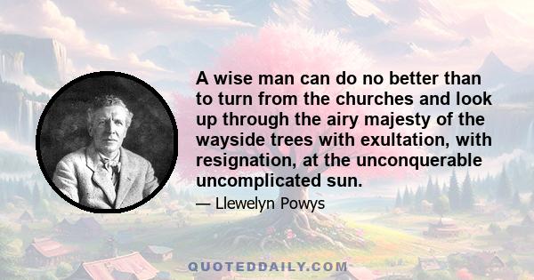 A wise man can do no better than to turn from the churches and look up through the airy majesty of the wayside trees with exultation, with resignation, at the unconquerable uncomplicated sun.