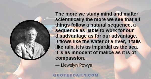 The more we study mind and matter scientifically the more we see that all things follow a natural sequence, a sequence as liable to work for our disadvantage as for our advantage. It flows like the water of a river, it