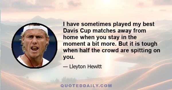 I have sometimes played my best Davis Cup matches away from home when you stay in the moment a bit more. But it is tough when half the crowd are spitting on you.