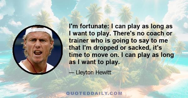 I'm fortunate: I can play as long as I want to play. There's no coach or trainer who is going to say to me that I'm dropped or sacked, it's time to move on. I can play as long as I want to play.