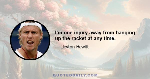 I'm one injury away from hanging up the racket at any time.