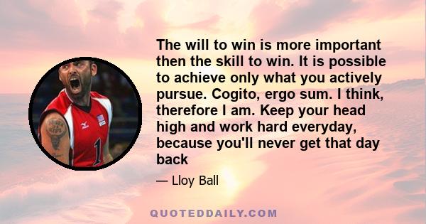 The will to win is more important then the skill to win. It is possible to achieve only what you actively pursue. Cogito, ergo sum. I think, therefore I am. Keep your head high and work hard everyday, because you'll