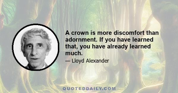 A crown is more discomfort than adornment. If you have learned that, you have already learned much.